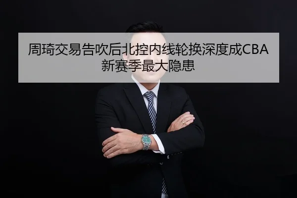 周琦交易告吹后北控内线轮换深度成CBA新赛季最大隐患