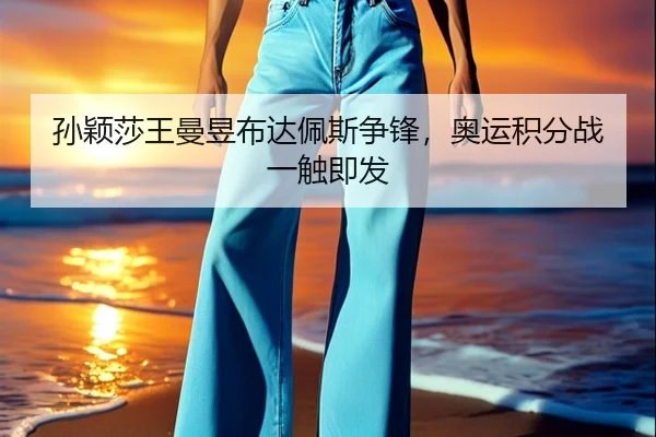 孙颖莎王曼昱布达佩斯争锋，奥运积分战一触即发
