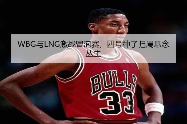 WBG与LNG激战冒泡赛，四号种子归属悬念丛生