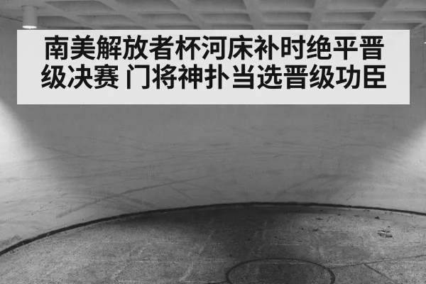南美解放者杯河床补时绝平晋级决赛 门将神扑当选晋级功臣