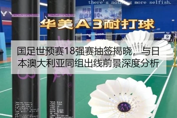 国足世预赛18强赛抽签揭晓，与日本澳大利亚同组出线前景深度分析